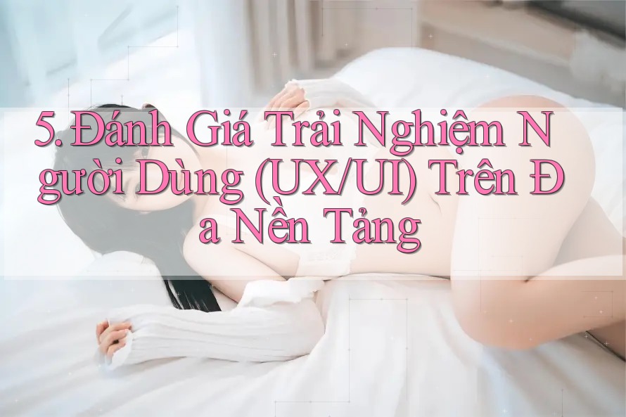 5. Đánh Giá Trải Nghiệm Người Dùng (UX/UI) Trên Đa Nền Tảng 5. Đánh Giá Trải Nghiệm Người Dùng (UX/UI) Trên Đa Nền Tảng