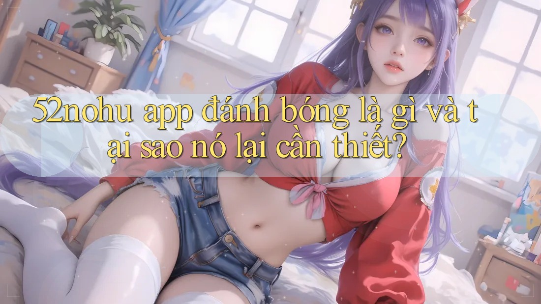 52nohu app đánh bóng là gì và tại sao nó lại cần thiết? 52nohu app đánh bóng là gì và tại sao nó lại cần thiết?