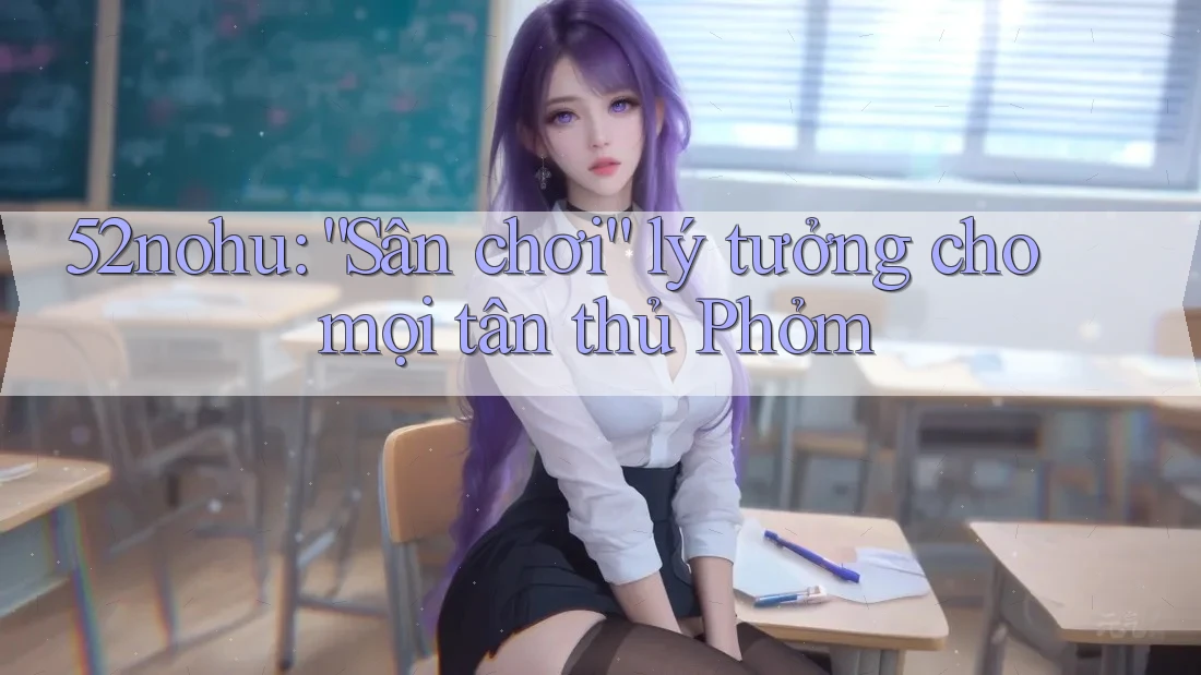 52nohu: “Sân chơi” lý tưởng cho mọi tân thủ Phỏm 52nohu: “Sân chơi” lý tưởng cho mọi tân thủ Phỏm