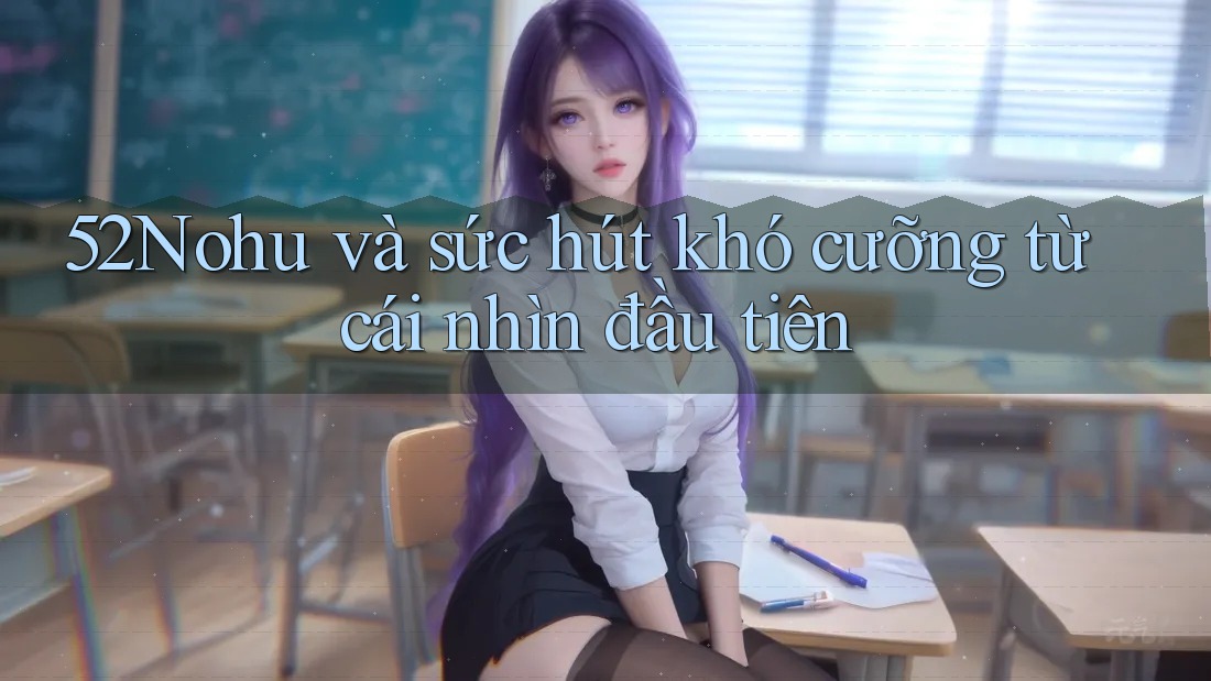 52Nohu và sức hút khó cưỡng từ cái nhìn đầu tiên 52Nohu và sức hút khó cưỡng từ cái nhìn đầu tiên