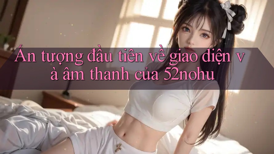 Ấn tượng đầu tiên về giao diện và âm thanh của 52nohu Ấn tượng đầu tiên về giao diện và âm thanh của 52nohu