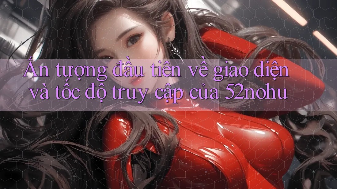 Ấn tượng đầu tiên về giao diện và tốc độ truy cập của 52nohu Ấn tượng đầu tiên về giao diện và tốc độ truy cập của 52nohu