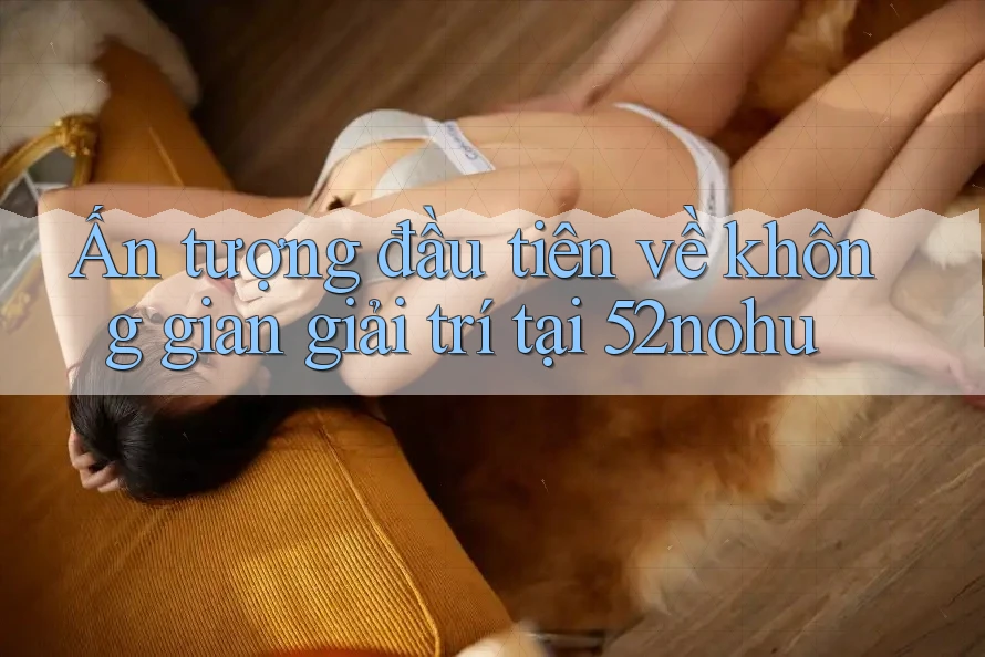 Ấn tượng đầu tiên về không gian giải trí tại 52nohu Ấn tượng đầu tiên về không gian giải trí tại 52nohu