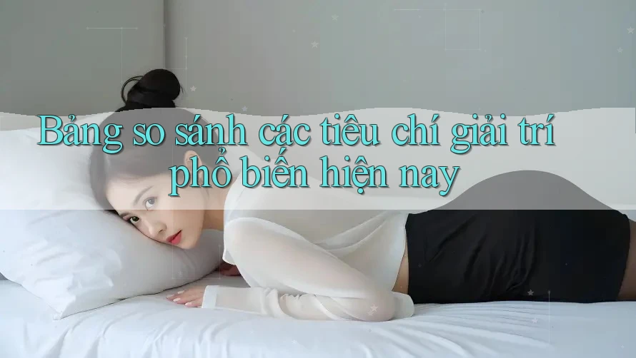Bảng so sánh các tiêu chí giải trí phổ biến hiện nay