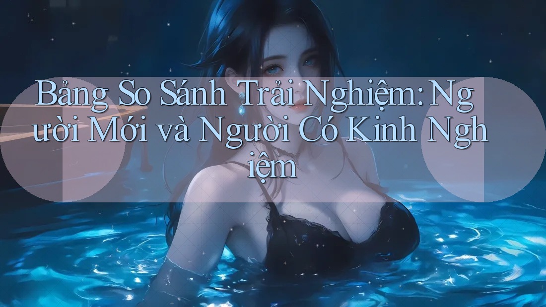 Bảng So Sánh Trải Nghiệm: Người Mới và Người Có Kinh Nghiệm Bảng So Sánh Trải Nghiệm: Người Mới và Người Có Kinh Nghiệm