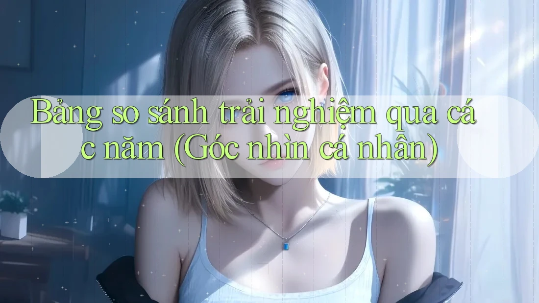 Bảng so sánh trải nghiệm qua các năm (Góc nhìn cá nhân) Bảng so sánh trải nghiệm qua các năm (Góc nhìn cá nhân)