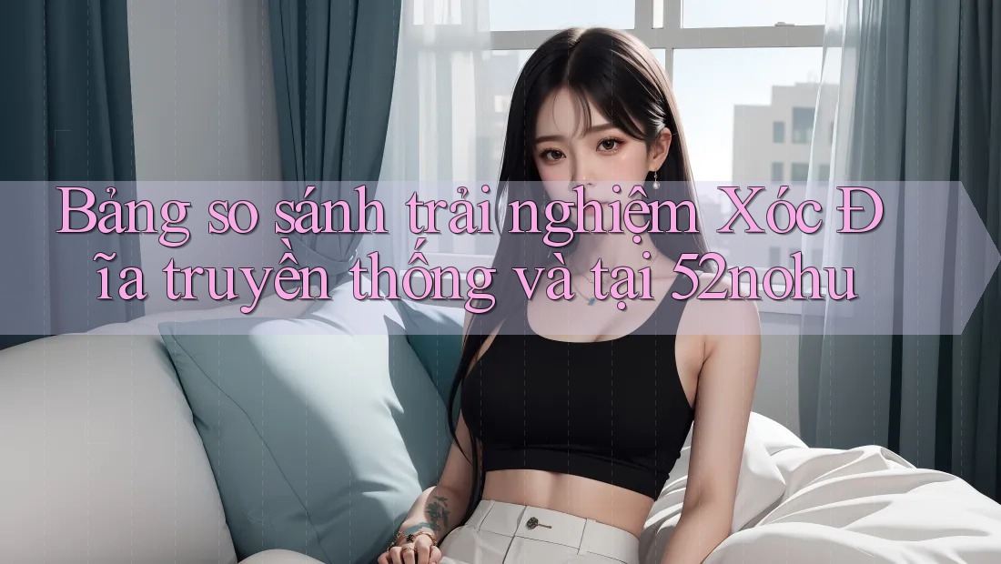 Bảng so sánh trải nghiệm Xóc Đĩa truyền thống và tại 52nohu