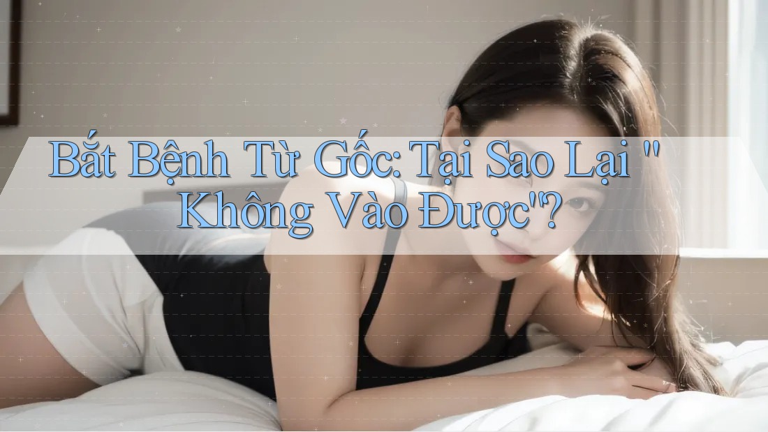 Bắt Bệnh Từ Gốc: Tại Sao Lại “Không Vào Được”?