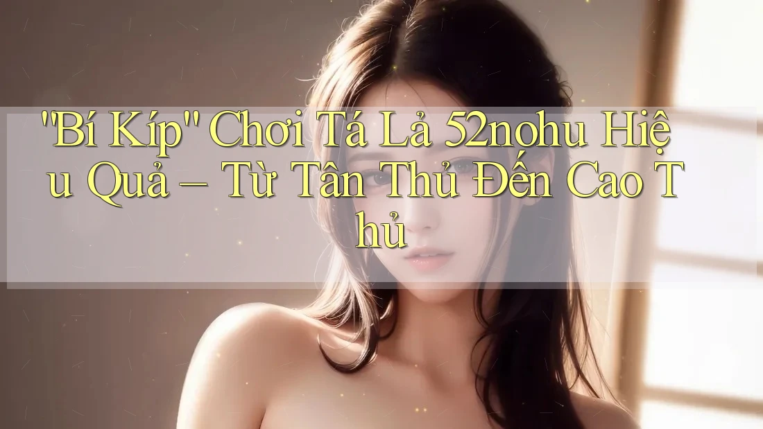 “Bí Kíp” Chơi Tá Lả 52nohu Hiệu Quả – Từ Tân Thủ Đến Cao Thủ “Bí Kíp” Chơi Tá Lả 52nohu Hiệu Quả – Từ Tân Thủ Đến Cao Thủ