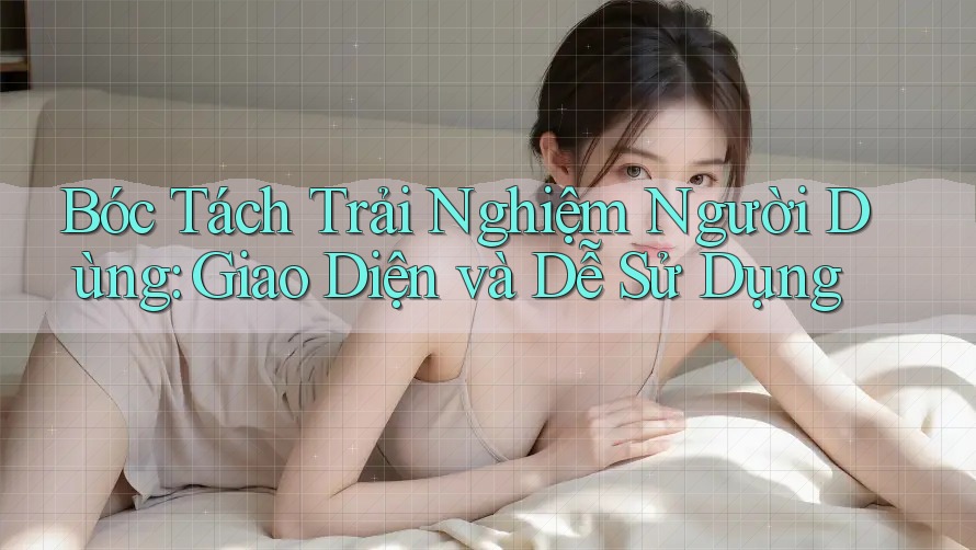 Bóc Tách Trải Nghiệm Người Dùng: Giao Diện và Dễ Sử Dụng Bóc Tách Trải Nghiệm Người Dùng: Giao Diện và Dễ Sử Dụng