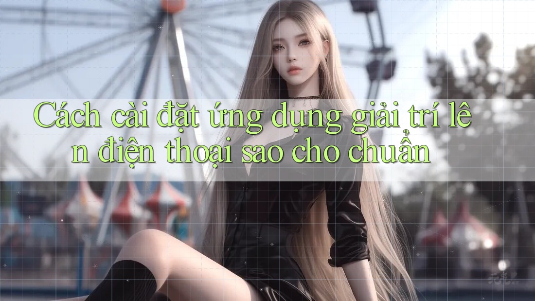 Cách cài đặt ứng dụng giải trí lên điện thoại sao cho chuẩn