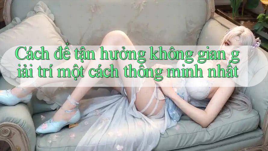 Cách để tận hưởng không gian giải trí một cách thông minh nhất