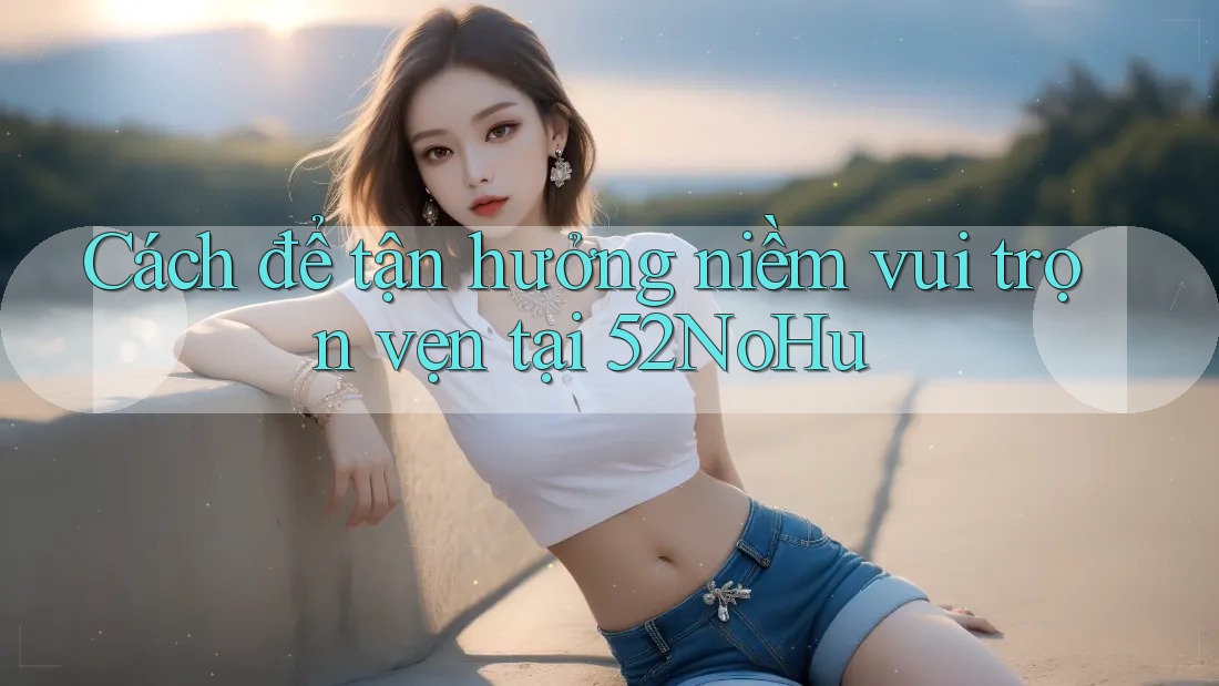 Cách để tận hưởng niềm vui trọn vẹn tại 52NoHu Cách để tận hưởng niềm vui trọn vẹn tại 52NoHu
