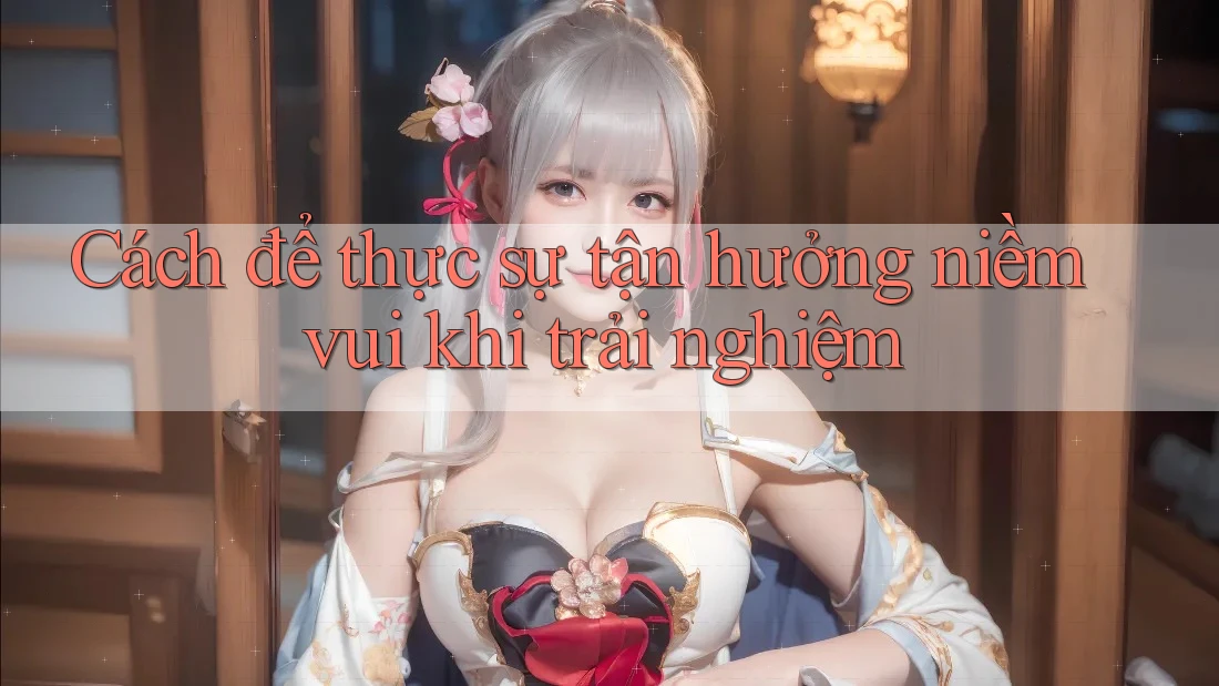 Cách để thực sự tận hưởng niềm vui khi trải nghiệm