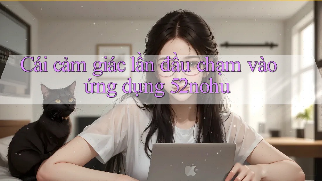 Cái cảm giác lần đầu chạm vào ứng dụng 52nohu Cái cảm giác lần đầu chạm vào ứng dụng 52nohu