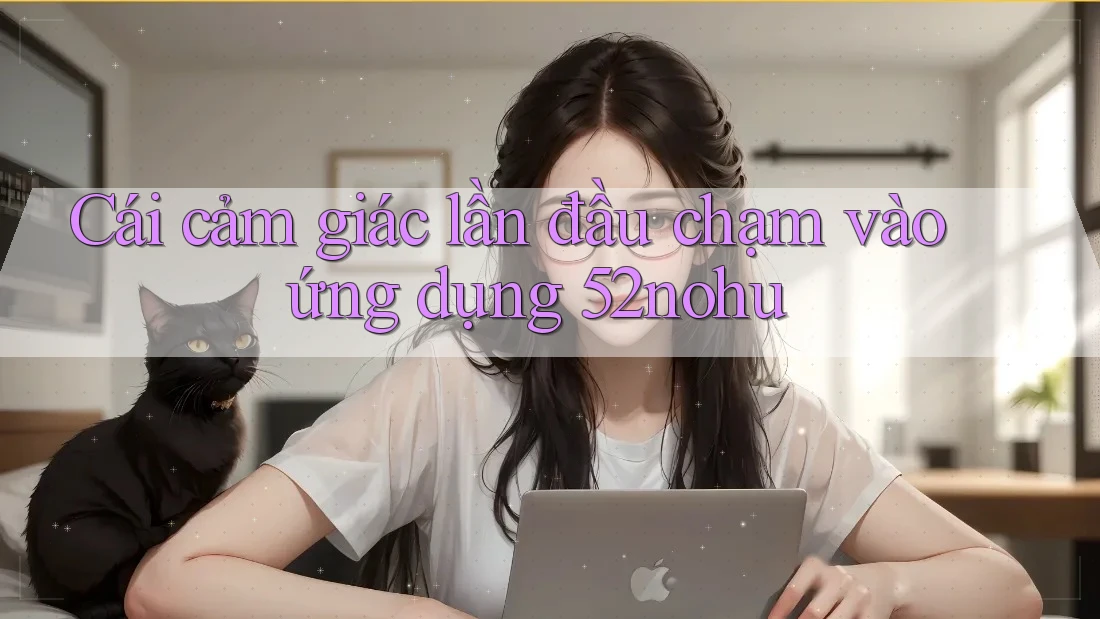 Cái cảm giác lần đầu chạm vào ứng dụng 52nohu Cái cảm giác lần đầu chạm vào ứng dụng 52nohu