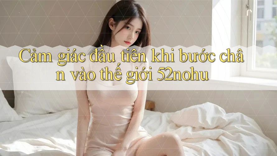 Cảm giác đầu tiên khi bước chân vào thế giới 52nohu Cảm giác đầu tiên khi bước chân vào thế giới 52nohu