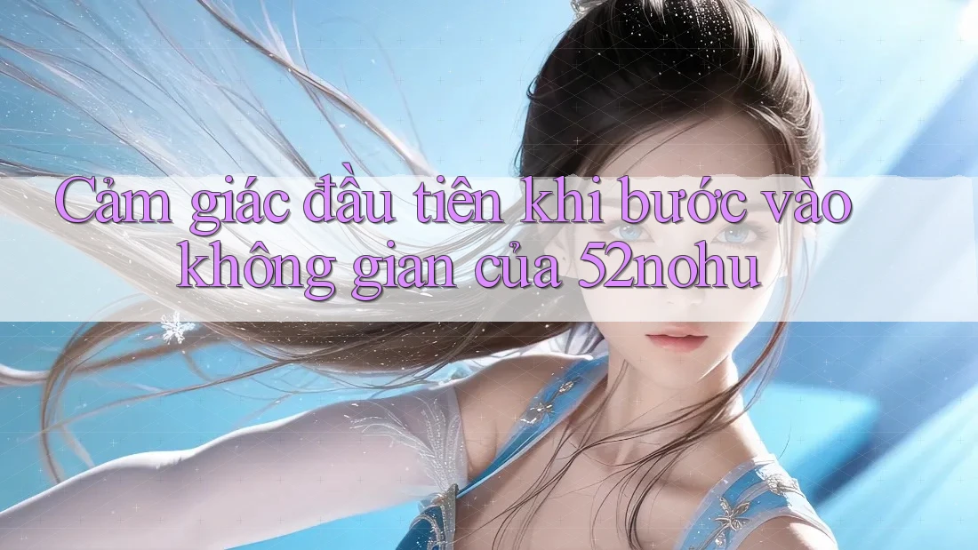 Cảm giác đầu tiên khi bước vào không gian của 52nohu Cảm giác đầu tiên khi bước vào không gian của 52nohu