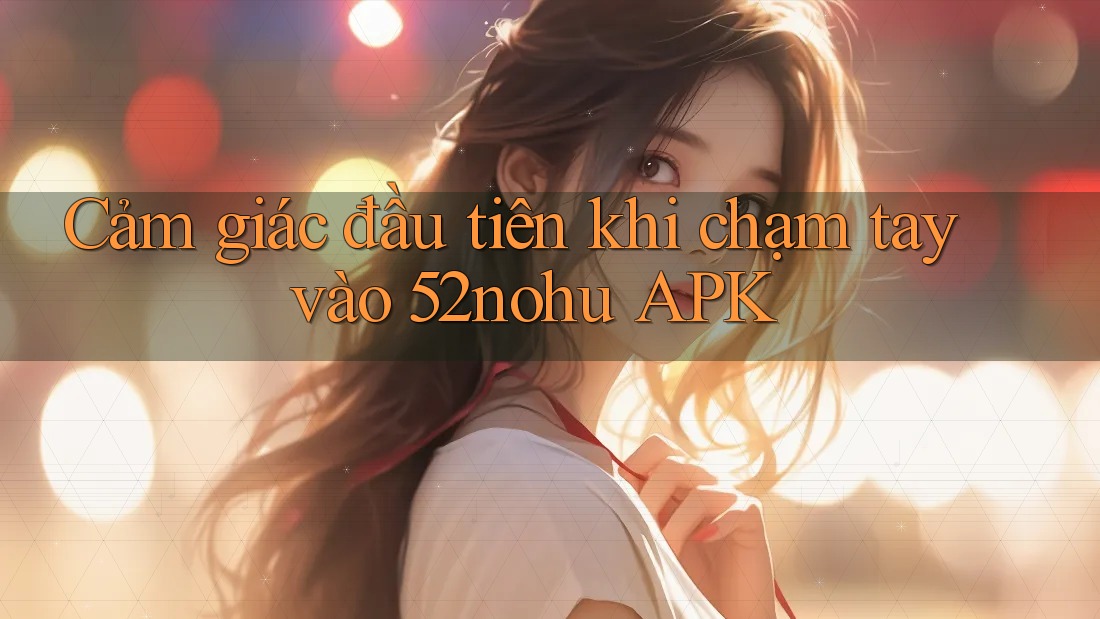 Cảm giác đầu tiên khi chạm tay vào 52nohu APK Cảm giác đầu tiên khi chạm tay vào 52nohu APK