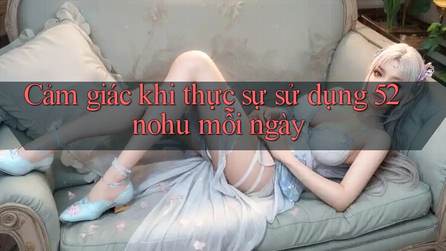 Cảm giác khi thực sự sử dụng 52nohu mỗi ngày Cảm giác khi thực sự sử dụng 52nohu mỗi ngày