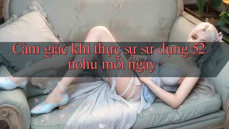 Cảm giác khi thực sự sử dụng 52nohu mỗi ngày Cảm giác khi thực sự sử dụng 52nohu mỗi ngày