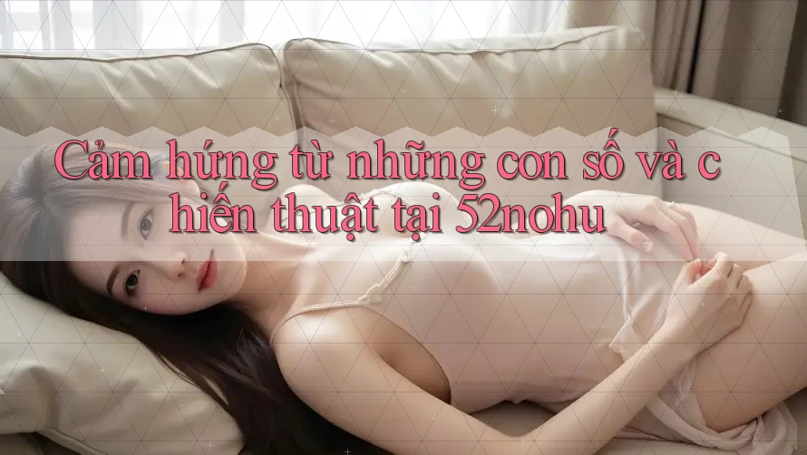Cảm hứng từ những con số và chiến thuật tại 52nohu Cảm hứng từ những con số và chiến thuật tại 52nohu