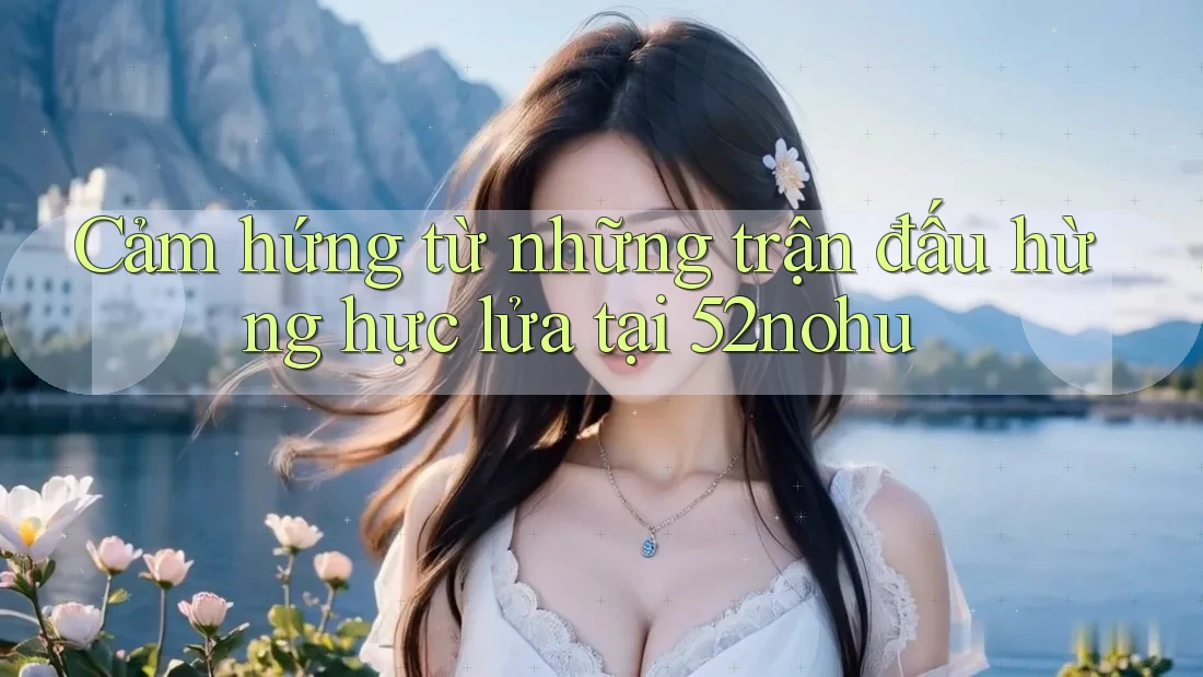 Cảm hứng từ những trận đấu hừng hực lửa tại 52nohu