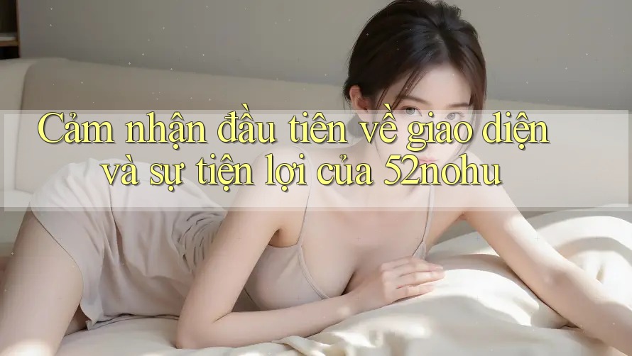 Cảm nhận đầu tiên về giao diện và sự tiện lợi của 52nohu Cảm nhận đầu tiên về giao diện và sự tiện lợi của 52nohu
