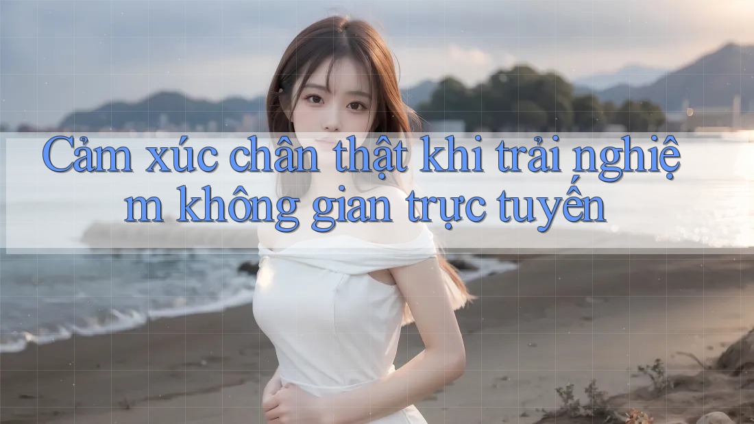 Cảm xúc chân thật khi trải nghiệm không gian trực tuyến Cảm xúc chân thật khi trải nghiệm không gian trực tuyến