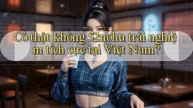 có thật không 52nohu trải nghiệm tích cực tại việt nam