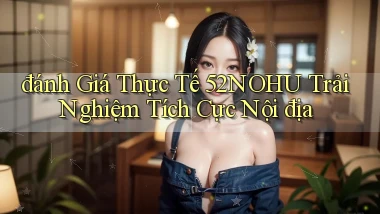 đánh giá thực tế 52nohu trải nghiệm tích cực nội địa