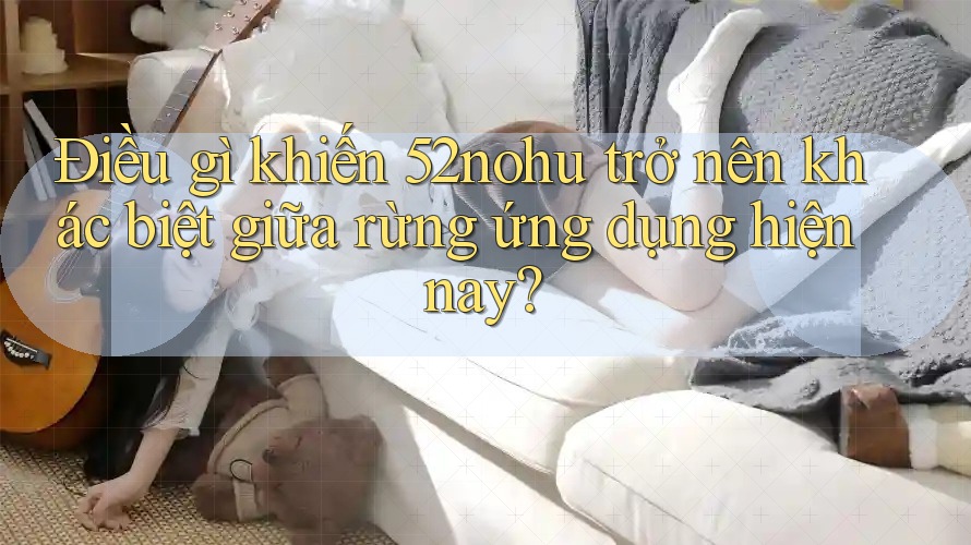 Điều gì khiến 52nohu trở nên khác biệt giữa rừng ứng dụng hiện nay? Điều gì khiến 52nohu trở nên khác biệt giữa rừng ứng dụng hiện nay?