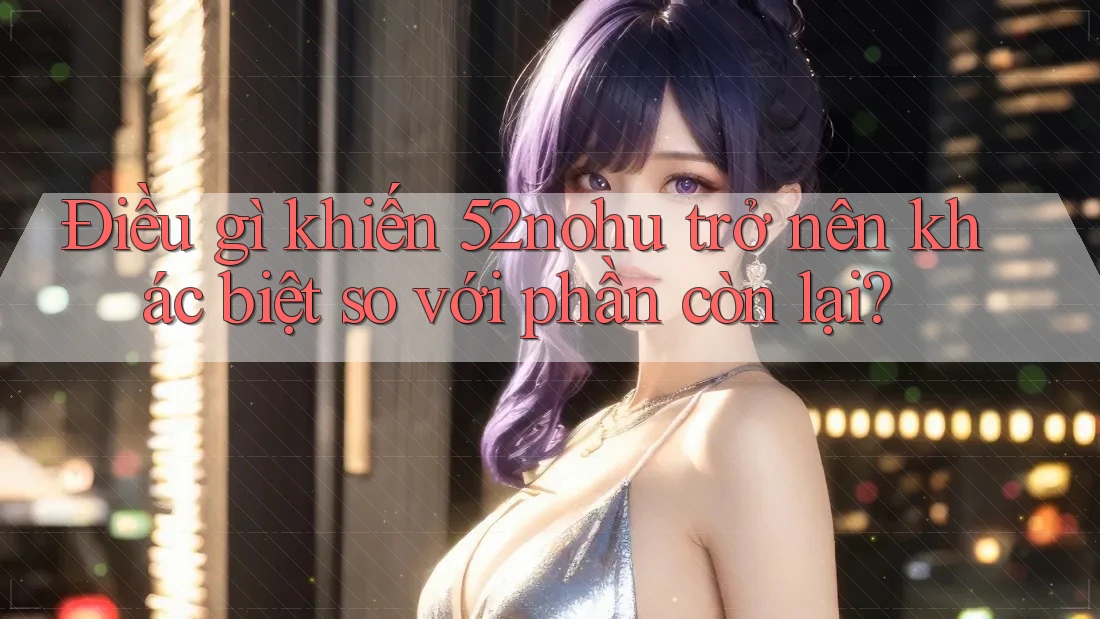Điều gì khiến 52nohu trở nên khác biệt so với phần còn lại? Điều gì khiến 52nohu trở nên khác biệt so với phần còn lại?