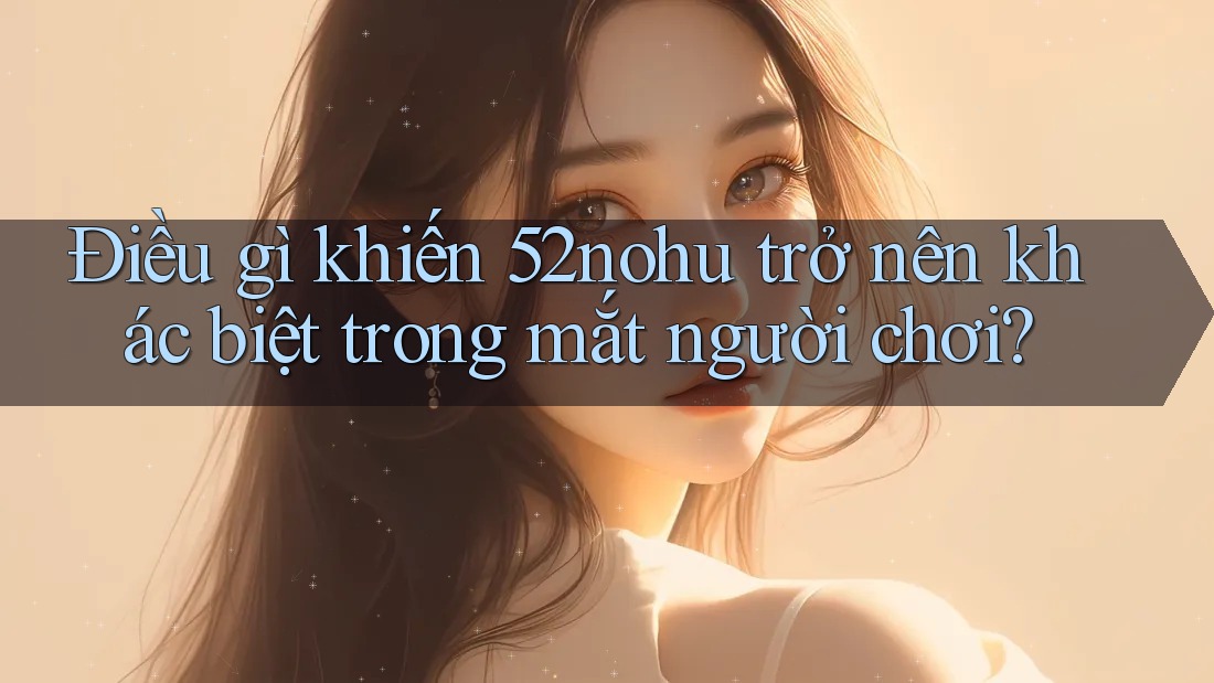 Điều gì khiến 52nohu trở nên khác biệt trong mắt người chơi? Điều gì khiến 52nohu trở nên khác biệt trong mắt người chơi?