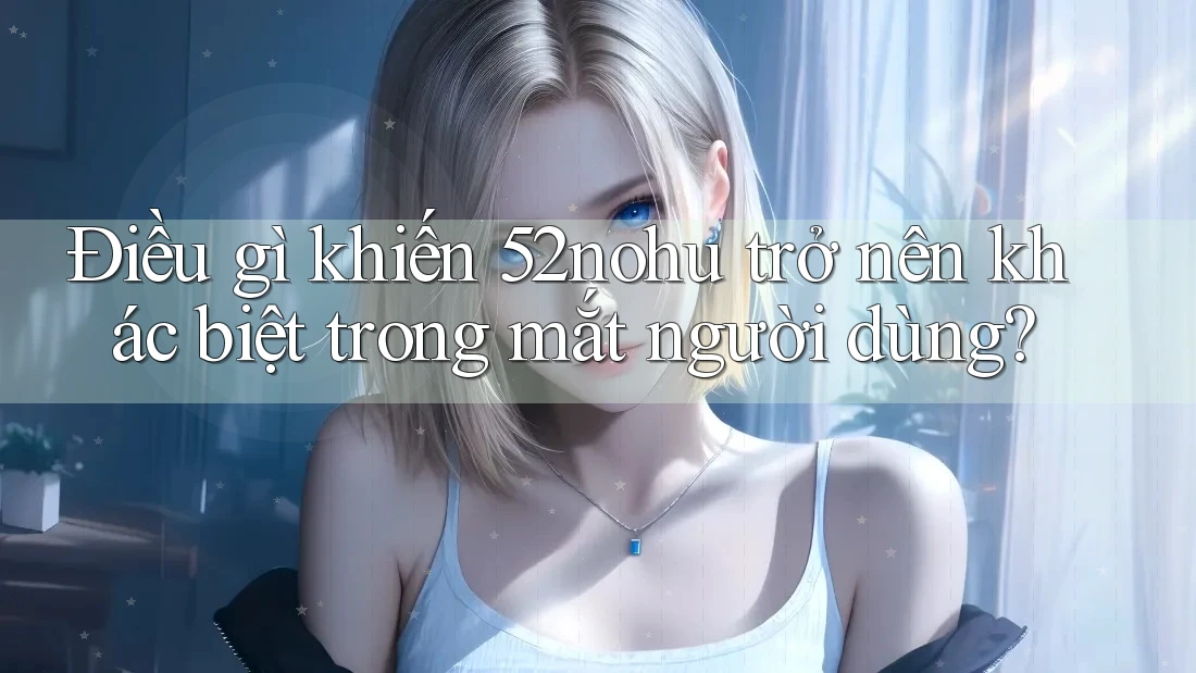 Điều gì khiến 52nohu trở nên khác biệt trong mắt người dùng? Điều gì khiến 52nohu trở nên khác biệt trong mắt người dùng?