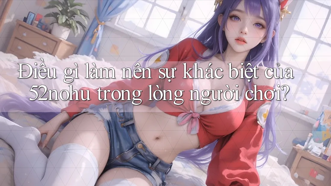 Điều gì làm nên sự khác biệt của 52nohu trong lòng người chơi? Điều gì làm nên sự khác biệt của 52nohu trong lòng người chơi?