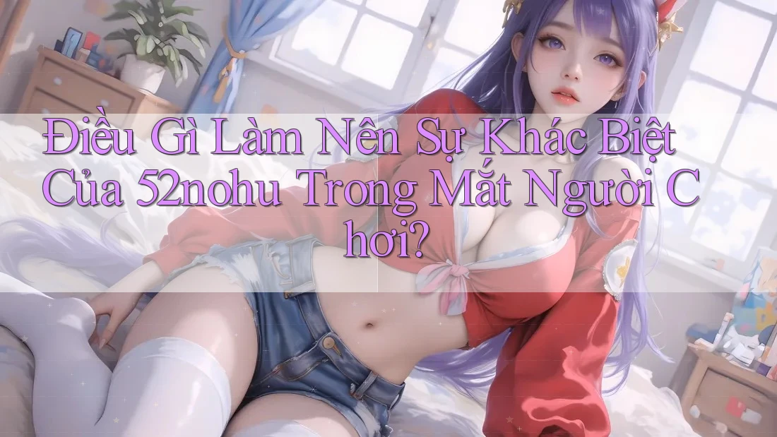 Điều Gì Làm Nên Sự Khác Biệt Của 52nohu Trong Mắt Người Chơi? Điều Gì Làm Nên Sự Khác Biệt Của 52nohu Trong Mắt Người Chơi?
