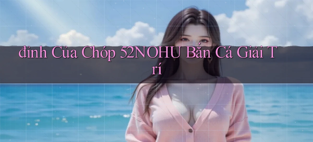 đỉnh của chóp 52nohu bắn cá giải trí