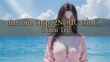 đỉnh của chóp 52nohu bắn cá giải trí