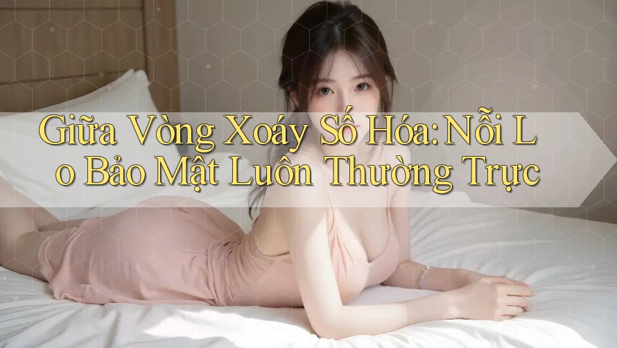 Giữa Vòng Xoáy Số Hóa: Nỗi Lo Bảo Mật Luôn Thường Trực Giữa Vòng Xoáy Số Hóa: Nỗi Lo Bảo Mật Luôn Thường Trực