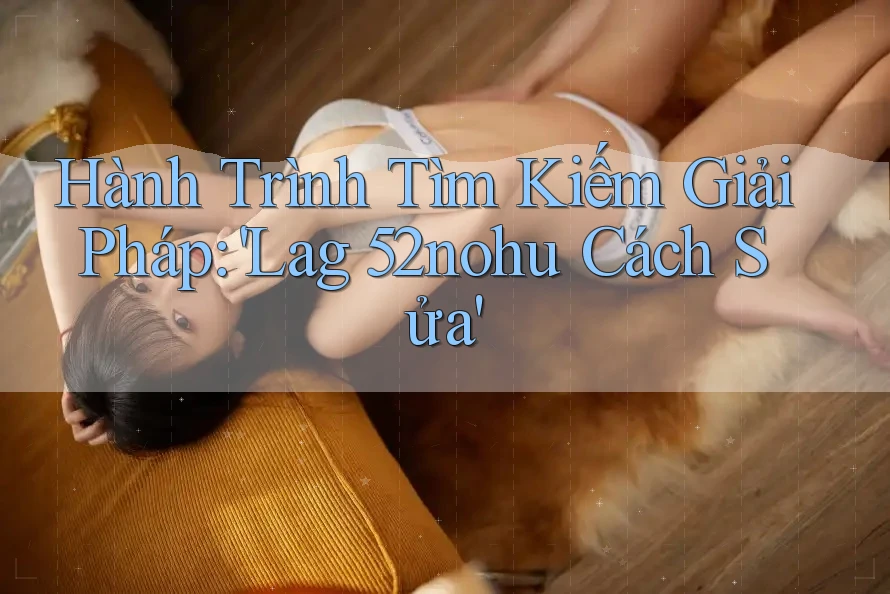 Hành Trình Tìm Kiếm Giải Pháp: 'Lag 52nohu Cách Sửa' Hành Trình Tìm Kiếm Giải Pháp: 'Lag 52nohu Cách Sửa'