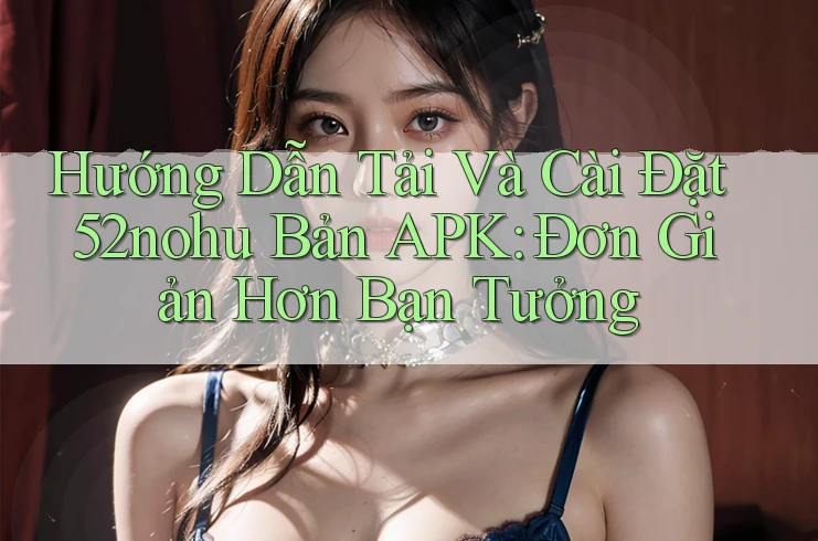 Hướng Dẫn Tải Và Cài Đặt 52nohu Bản APK: Đơn Giản Hơn Bạn Tưởng