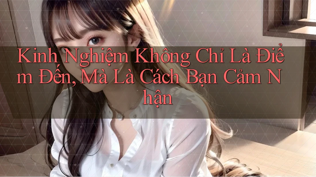 Kinh Nghiệm Không Chỉ Là Điểm Đến, Mà Là Cách Bạn Cảm Nhận Kinh Nghiệm Không Chỉ Là Điểm Đến, Mà Là Cách Bạn Cảm Nhận