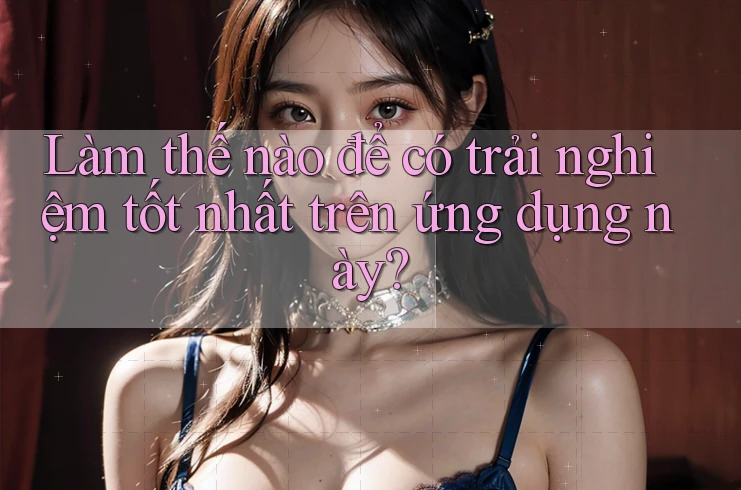 Làm thế nào để có trải nghiệm tốt nhất trên ứng dụng này?