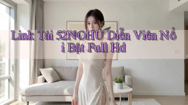 link tải 52nohu diễn viên nổi bật full hd