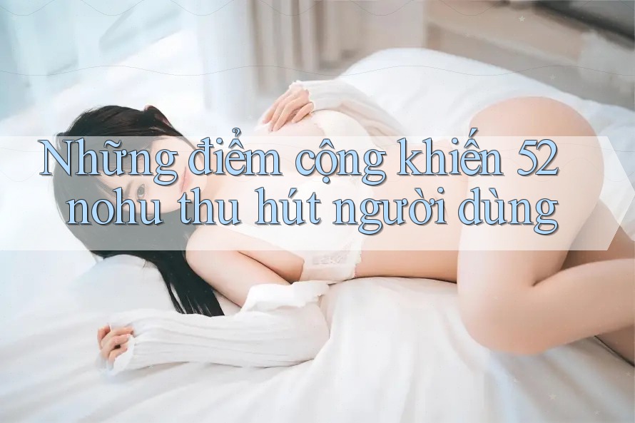 Những điểm cộng khiến 52nohu thu hút người dùng Những điểm cộng khiến 52nohu thu hút người dùng