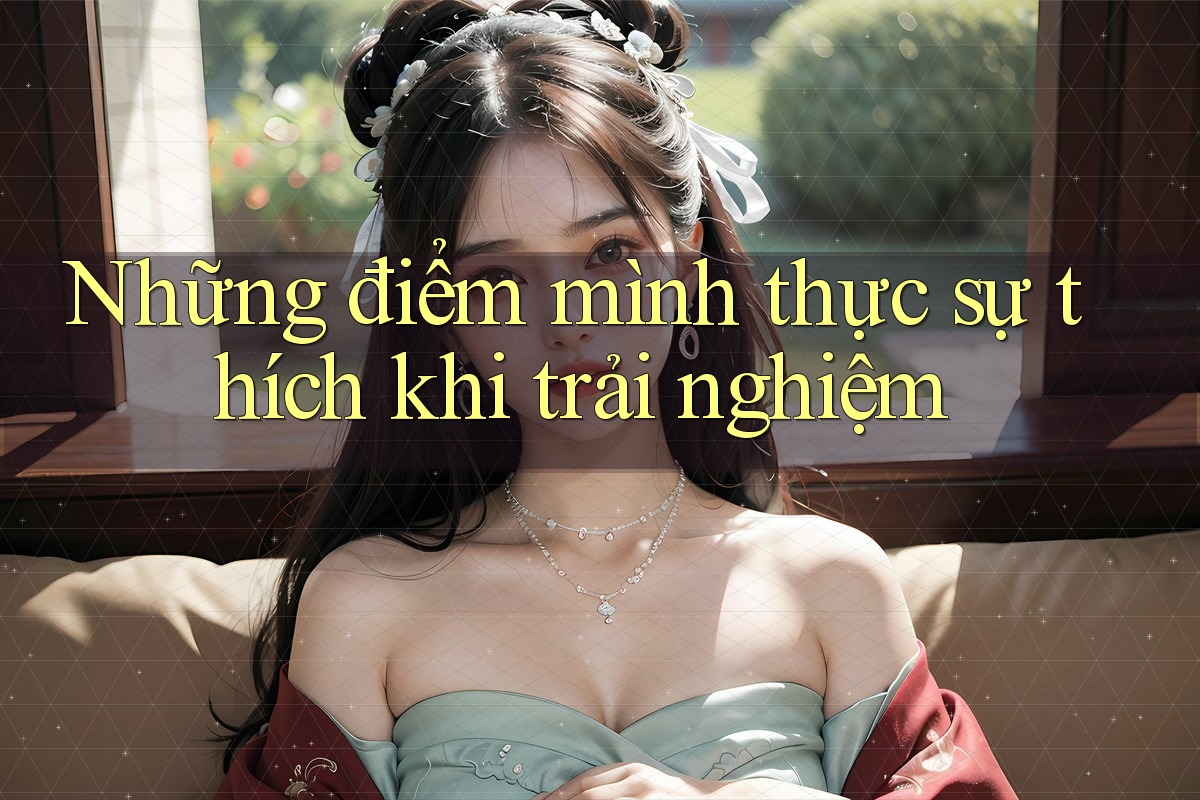 Những điểm mình thực sự thích khi trải nghiệm Những điểm mình thực sự thích khi trải nghiệm