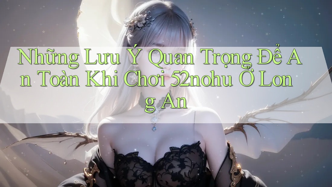 Những Lưu Ý Quan Trọng Để An Toàn Khi Chơi 52nohu Ở Long An