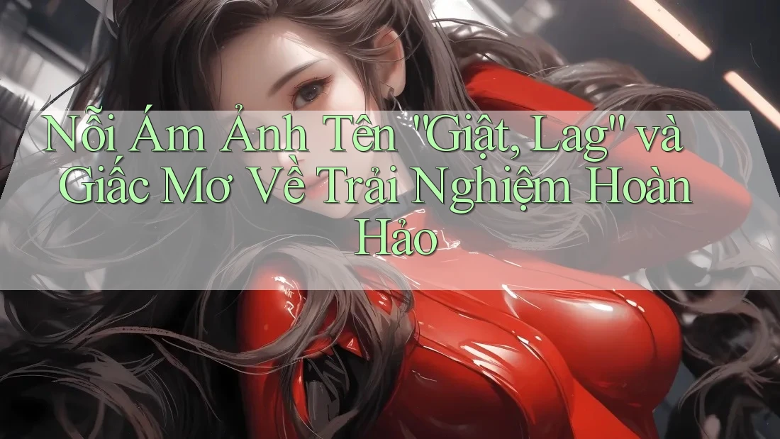 Nỗi Ám Ảnh Tên “Giật, Lag” và Giấc Mơ Về Trải Nghiệm Hoàn Hảo Nỗi Ám Ảnh Tên “Giật, Lag” và Giấc Mơ Về Trải Nghiệm Hoàn Hảo