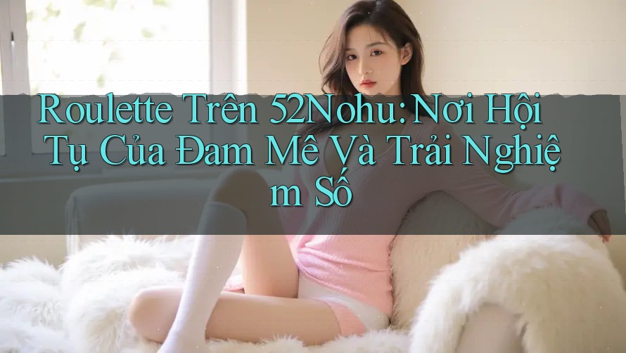 Roulette Trên 52Nohu: Nơi Hội Tụ Của Đam Mê Và Trải Nghiệm Số Roulette Trên 52Nohu: Nơi Hội Tụ Của Đam Mê Và Trải Nghiệm Số